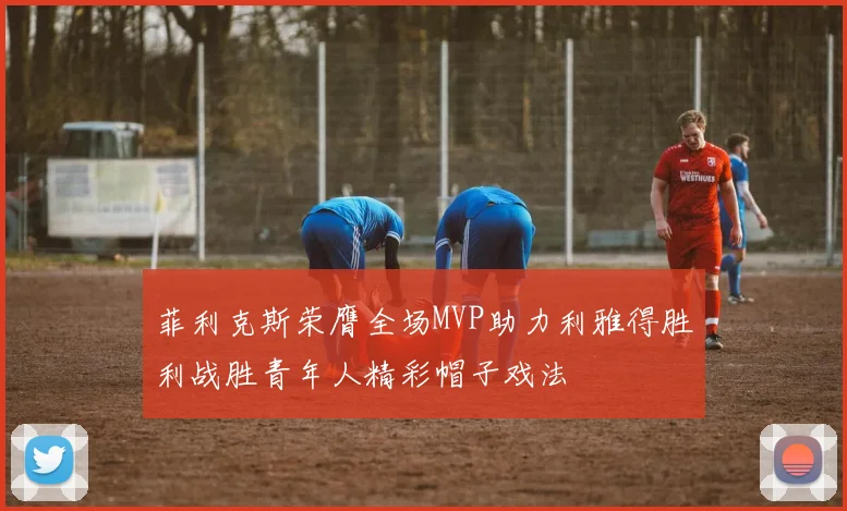 菲利克斯荣膺全场MVP助力利雅得胜利战胜青年人精彩帽子戏法