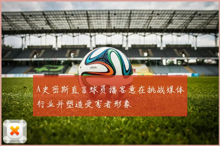 A史密斯直言球员播客意在挑战媒体行业并塑造受害者形象