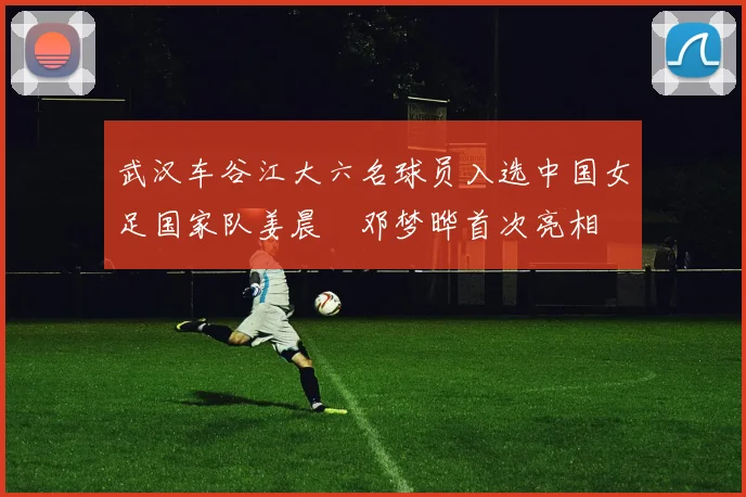 武汉车谷江大六名球员入选中国女足国家队姜晨璟邓梦晔首次亮相