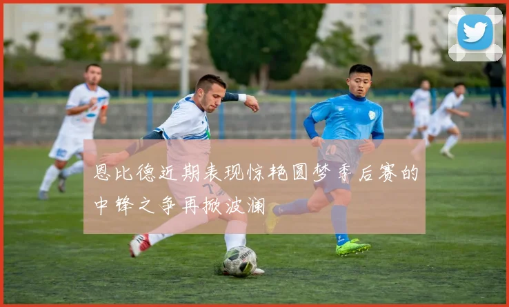 恩比德近期表现惊艳圆梦季后赛的中锋之争再掀波澜