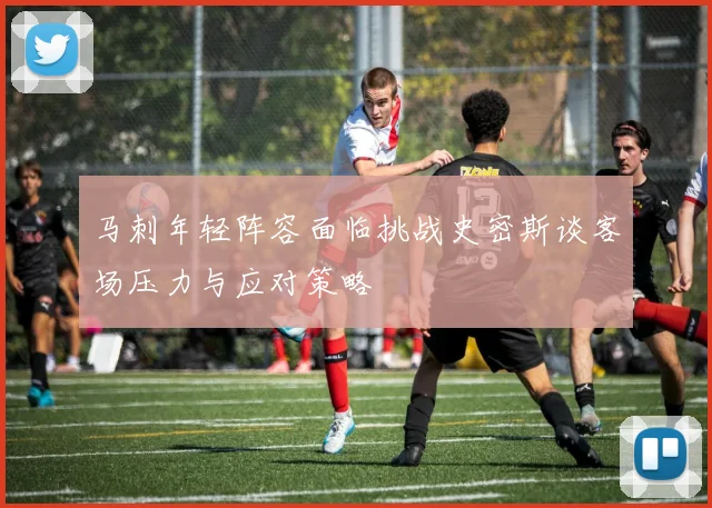 马刺年轻阵容面临挑战史密斯谈客场压力与应对策略