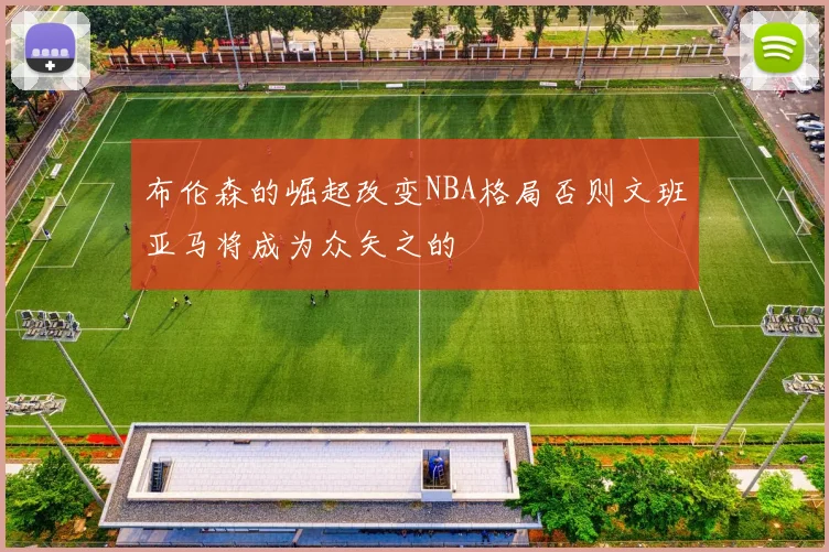 布伦森的崛起改变NBA格局否则文班亚马将成为众矢之的