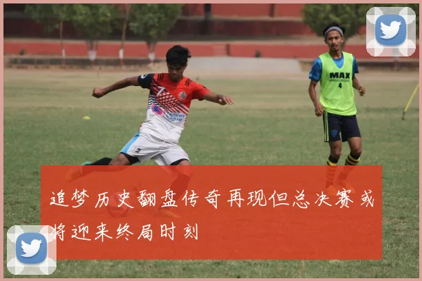 追梦历史翻盘传奇再现但总决赛或将迎来终局时刻