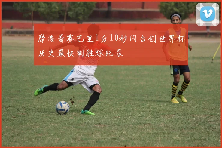 摩洛哥赛巴里1分10秒闪击创世界杯历史最快制胜球纪录