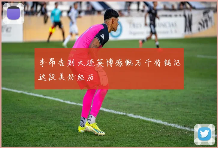 李昂告别大连英博感慨万千将铭记这段美好经历