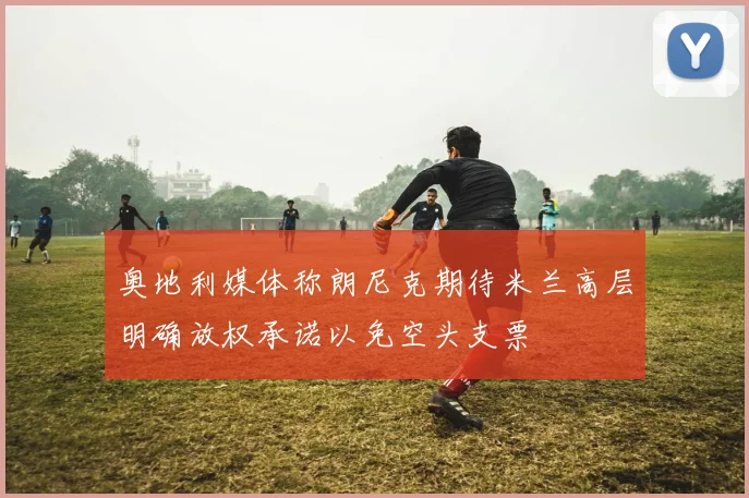 奥地利媒体称朗尼克期待米兰高层明确放权承诺以免空头支票
