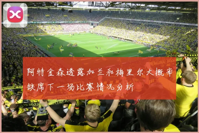 阿特金森透露加兰和梅里尔大概率缺席下一场比赛情况分析