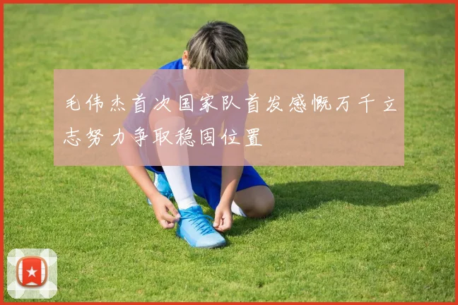 毛伟杰首次国家队首发感慨万千立志努力争取稳固位置