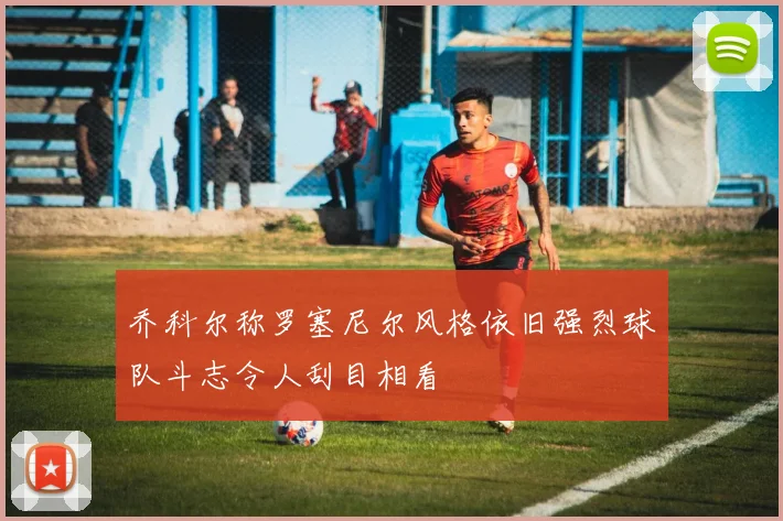 乔科尔称罗塞尼尔风格依旧强烈球队斗志令人刮目相看