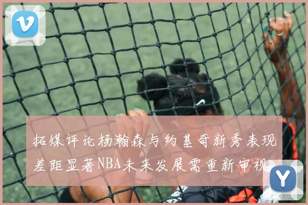 拓媒评论杨瀚森与约基奇新秀表现差距显著NBA未来发展需重新审视