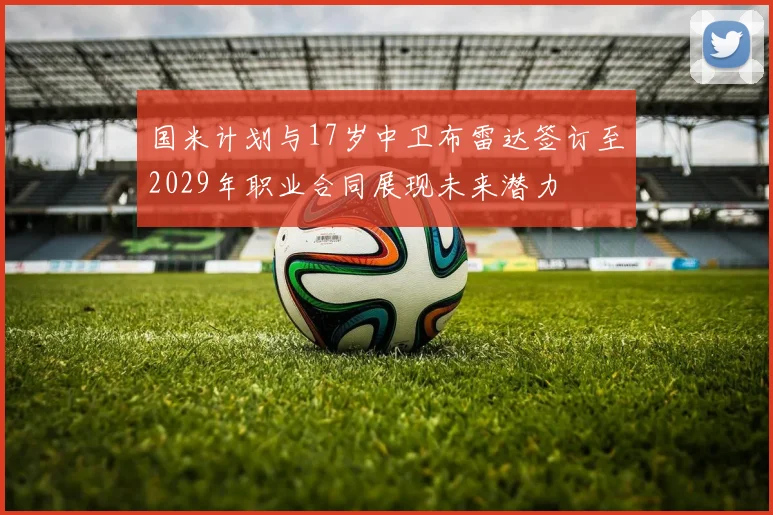 国米计划与17岁中卫布雷达签订至2029年职业合同展现未来潜力