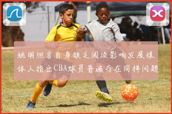 姚明坦言自身缺乏阅读影响发展媒体人指出CBA球员普遍存在同样问题