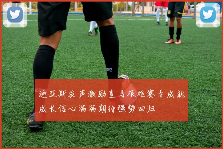 迪亚斯发声激励皇马艰难赛季成就成长信心满满期待强势回归