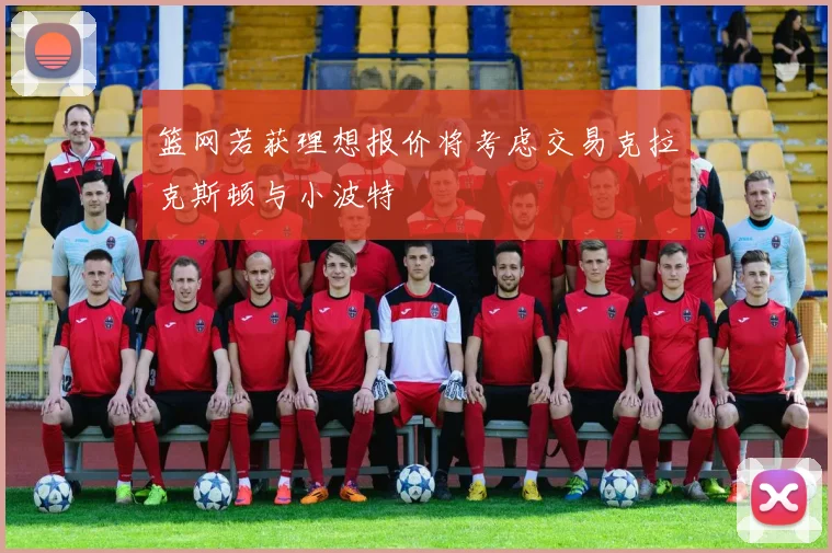 篮网若获理想报价将考虑交易克拉克斯顿与小波特