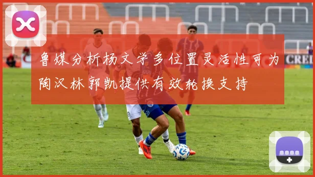 鲁媒分析杨文学多位置灵活性可为陶汉林郭凯提供有效轮换支持