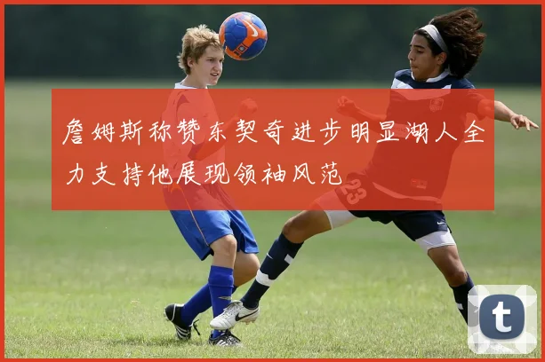 詹姆斯称赞东契奇进步明显湖人全力支持他展现领袖风范