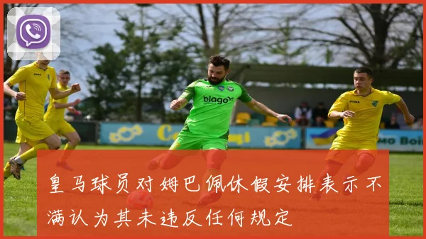 皇马球员对姆巴佩休假安排表示不满认为其未违反任何规定