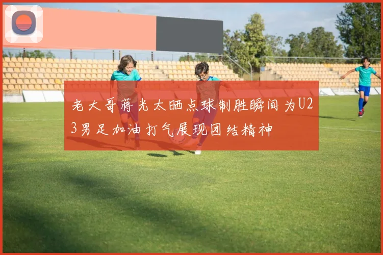 老大哥蒋光太晒点球制胜瞬间为U23男足加油打气展现团结精神