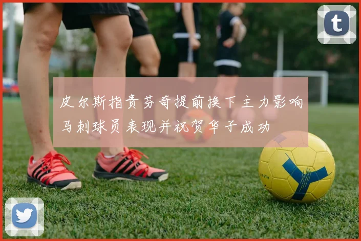 皮尔斯指责芬奇提前换下主力影响马刺球员表现并祝贺华子成功