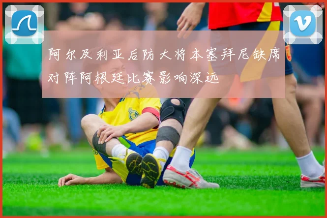阿尔及利亚后防大将本塞拜尼缺席对阵阿根廷比赛影响深远