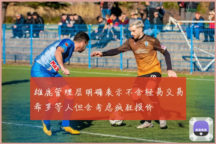 雄鹿管理层明确表示不会轻易交易希罗等人但会考虑疯狂报价