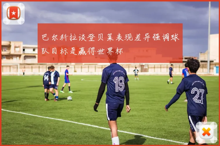 巴尔科拉谈登贝莱表现差异强调球队目标是赢得世界杯