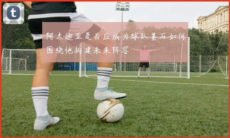 阿夫迪亚是否应成为球队基石如何围绕他构建未来阵容
